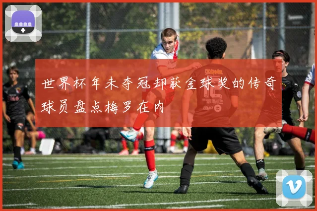 世界杯年未夺冠却获金球奖的传奇球员盘点梅罗在内