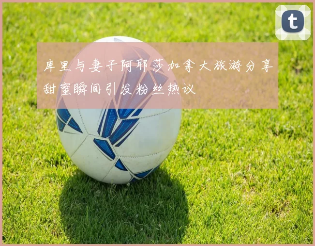 库里与妻子阿耶莎加拿大旅游分享甜蜜瞬间引发粉丝热议