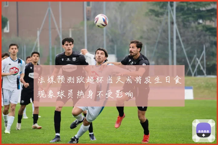 法媒预测欧超杯当天或将发生日食现象球员热身不受影响