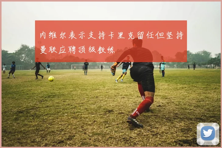 内维尔表示支持卡里克留任但坚持曼联应聘顶级教练