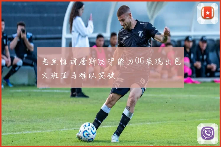 老里惊讶唐斯防守能力OG表现出色文班亚马难以突破