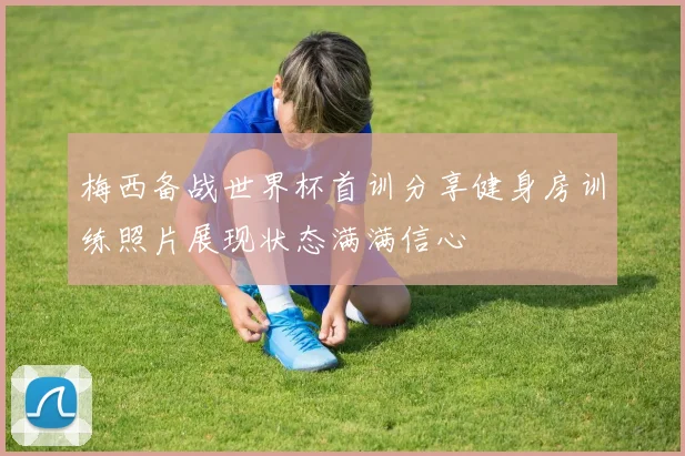 梅西备战世界杯首训分享健身房训练照片展现状态满满信心