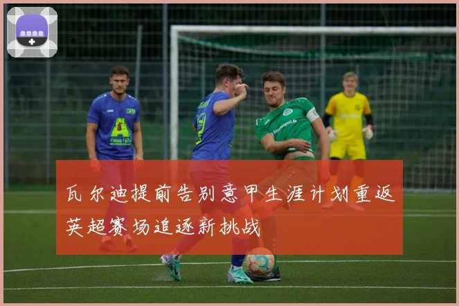 瓦尔迪提前告别意甲生涯计划重返英超赛场追逐新挑战