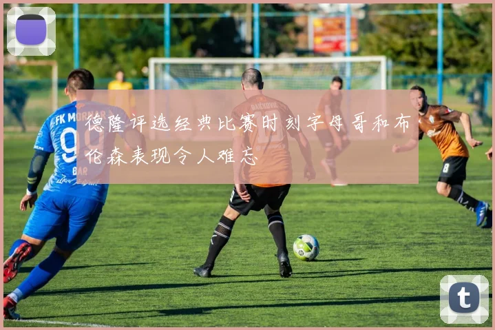 德隆评选经典比赛时刻字母哥和布伦森表现令人难忘