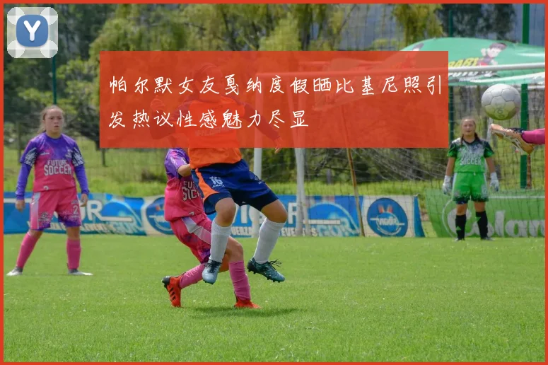 帕尔默女友戛纳度假晒比基尼照引发热议性感魅力尽显
