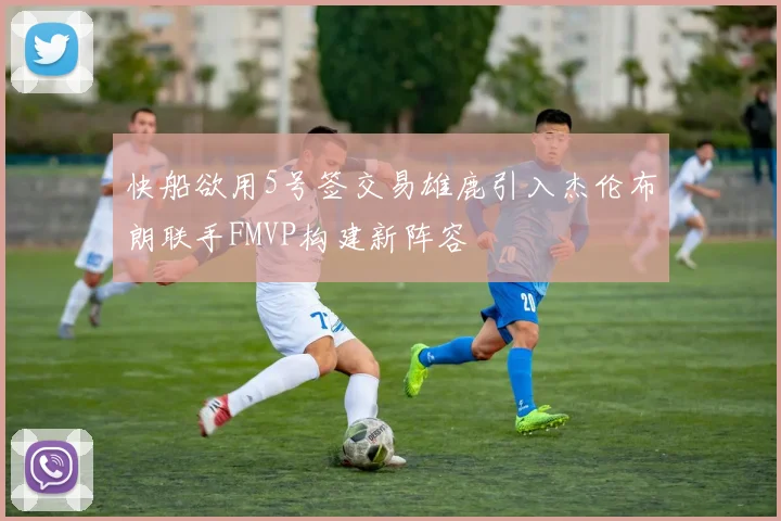 快船欲用5号签交易雄鹿引入杰伦布朗联手FMVP构建新阵容