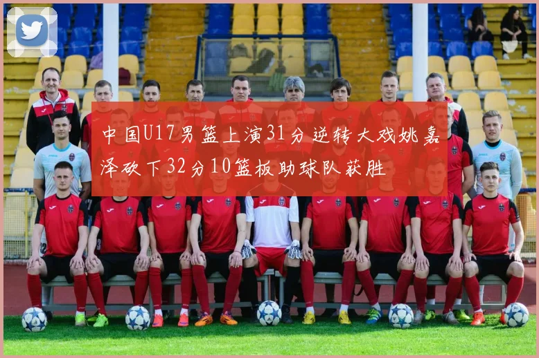 中国U17男篮上演31分逆转大戏姚嘉泽砍下32分10篮板助球队获胜