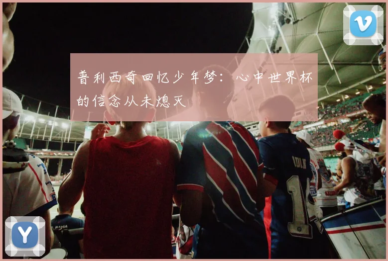 普利西奇回忆少年梦：心中世界杯的信念从未熄灭