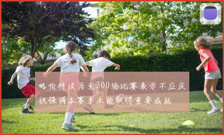 略伦特谈马竞300场比赛表示不应庆祝强调本赛季未能取得重要成就