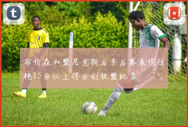 布伦森加盟尼克斯后季后赛表现惊艳15分以上得分创联盟纪录
