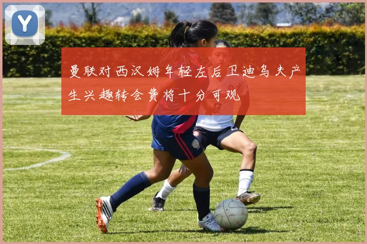 曼联对西汉姆年轻左后卫迪乌夫产生兴趣转会费将十分可观