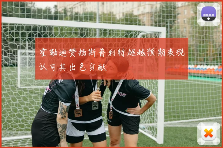霍勒迪赞扬斯普利特超越预期表现认可其出色贡献