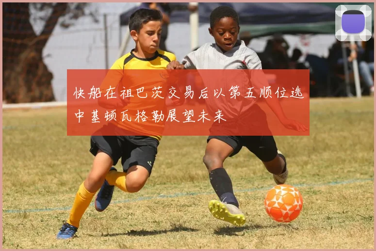 快船在祖巴茨交易后以第五顺位选中基顿瓦格勒展望未来