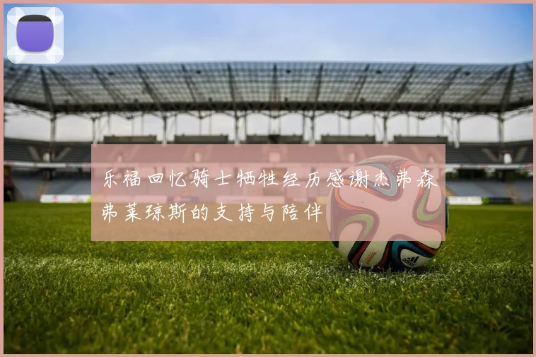 乐福回忆骑士牺牲经历感谢杰弗森弗莱琼斯的支持与陪伴