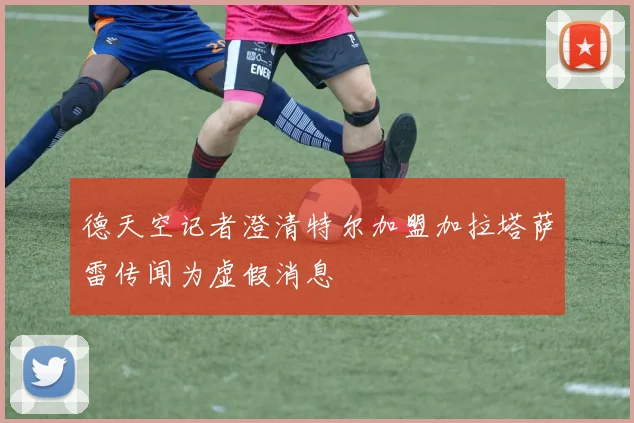 德天空记者澄清特尔加盟加拉塔萨雷传闻为虚假消息