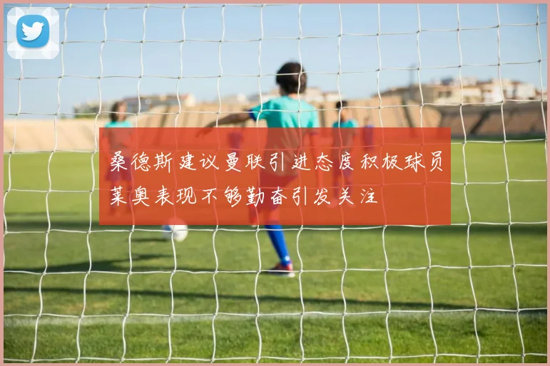 桑德斯建议曼联引进态度积极球员莱奥表现不够勤奋引发关注