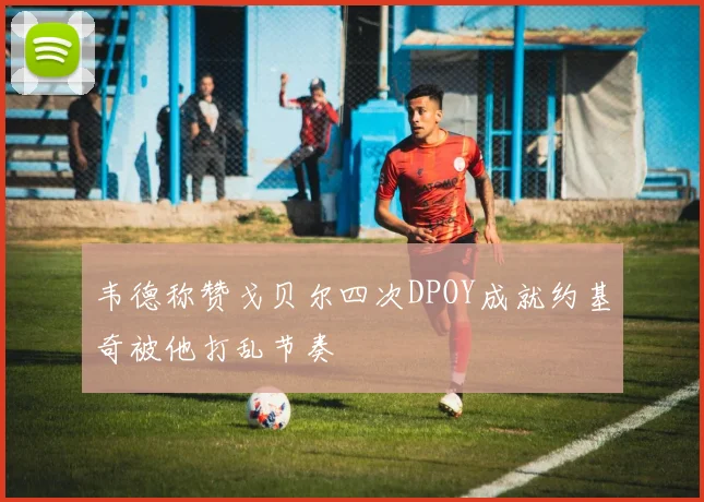 韦德称赞戈贝尔四次DPOY成就约基奇被他打乱节奏