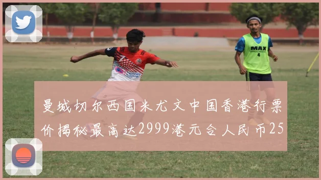 曼城切尔西国米尤文中国香港行票价揭秘最高达2999港元合人民币2598元