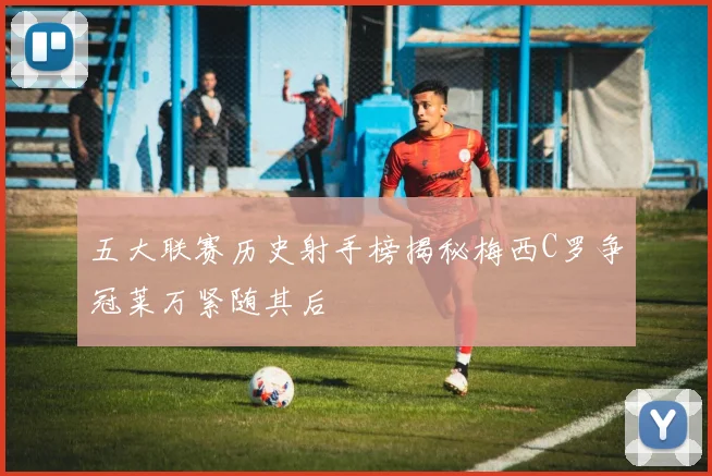 五大联赛历史射手榜揭秘梅西C罗争冠莱万紧随其后