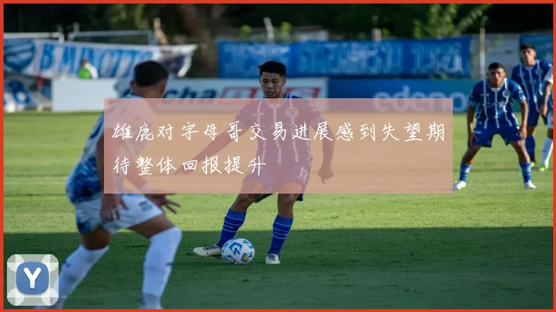 雄鹿对字母哥交易进展感到失望期待整体回报提升