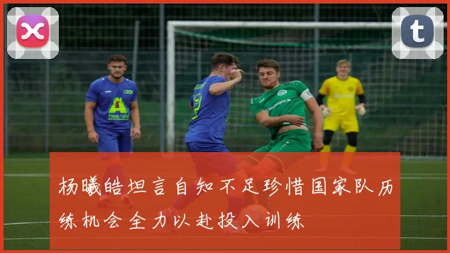 杨曦皓坦言自知不足珍惜国家队历练机会全力以赴投入训练